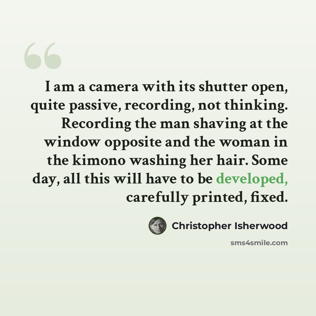 “I am a camera with its shutter open, quite passive, recording, not thinking. Recording the man shaving at the window opposite and the woman in the kimono washing her hair. Some day, all this will have to be developed, carefully printed, fixed.” quote by Christopher Isherwood