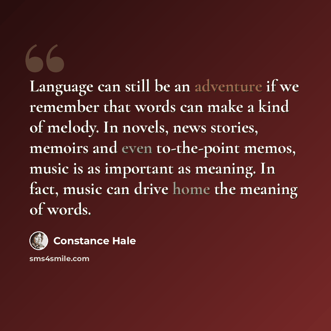 “Language can still be an adventure if we remember that words can make a kind of melody. In novels, news stories, memoirs and even to-the-point memos, music is as important as meaning. In fact, music can drive home the meaning of words.” quote by Constance Hale