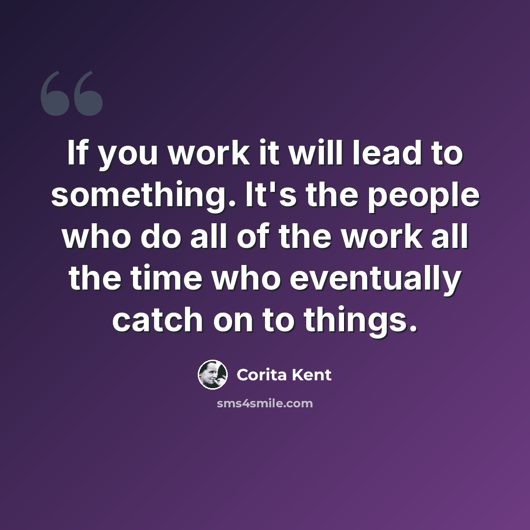 “If you work it will lead to something. It's the people who do all of the work all the time who eventually catch on to things.” quote by Corita Kent