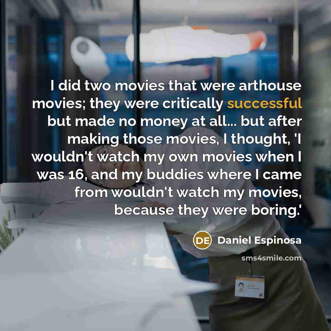 “I did two movies that were arthouse movies; they were critically successful but made no money at all... but after making those movies, I thought, 'I wouldn't watch my own movies when I was 16, and my buddies where I came from wouldn't watch my movies, because they were boring.'” quote by Daniel Espinosa