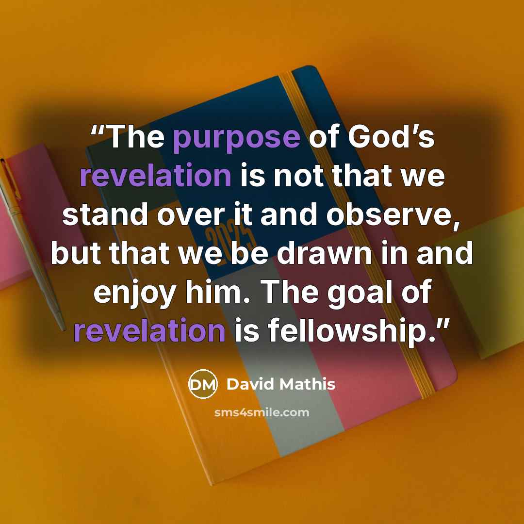 “The purpose of God’s revelation is not that we stand over it and observe, but that we be drawn in and enjoy him. The goal of revelation is fellowship.” quote by David Mathis