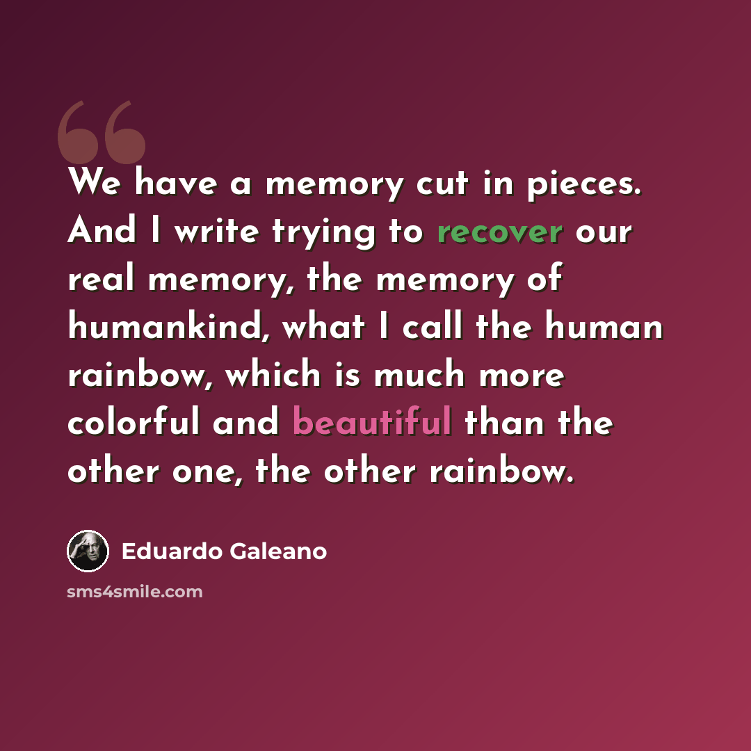“We have a memory cut in pieces. And I write trying to recover our real memory, the memory of humankind, what I call the human rainbow, which is much more colorful and beautiful than the other one, the other rainbow.” quote by Eduardo Galeano