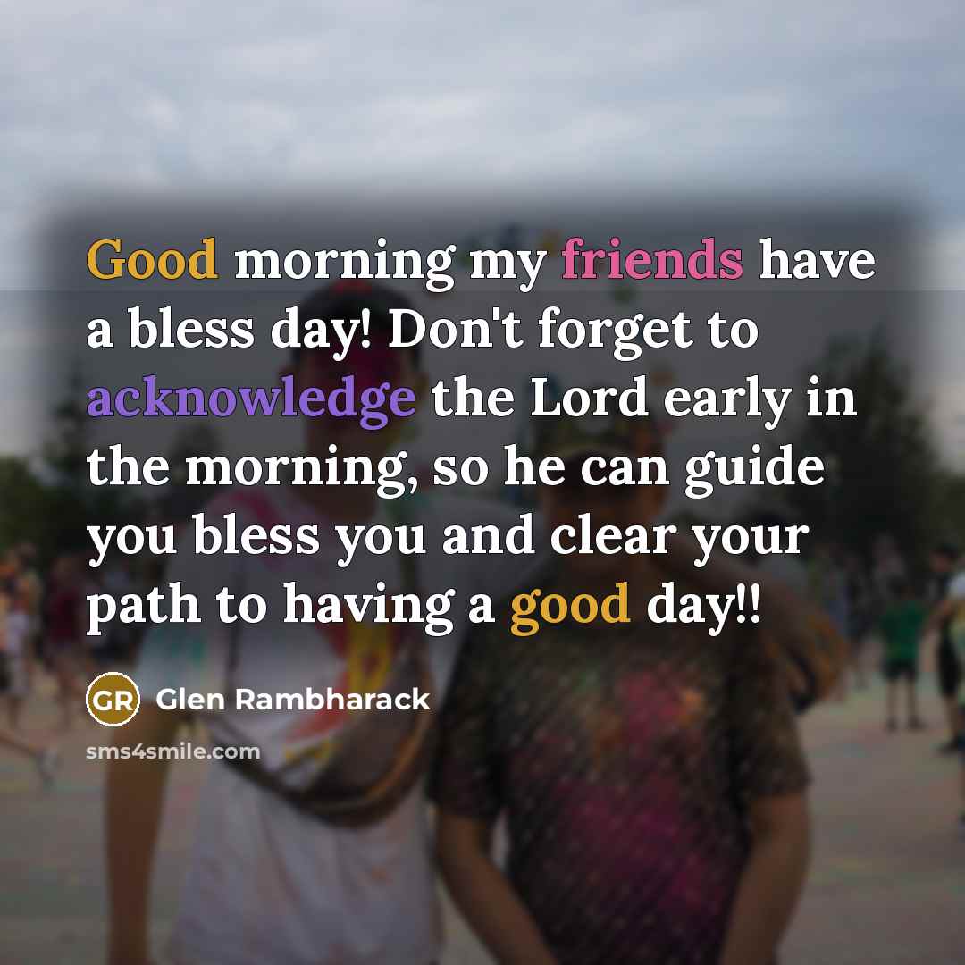 “Good morning my friends have a bless day! Don't forget to acknowledge the Lord early in the morning, so he can guide you bless you and clear your path to having a good day!!” quote by Glen Rambharack