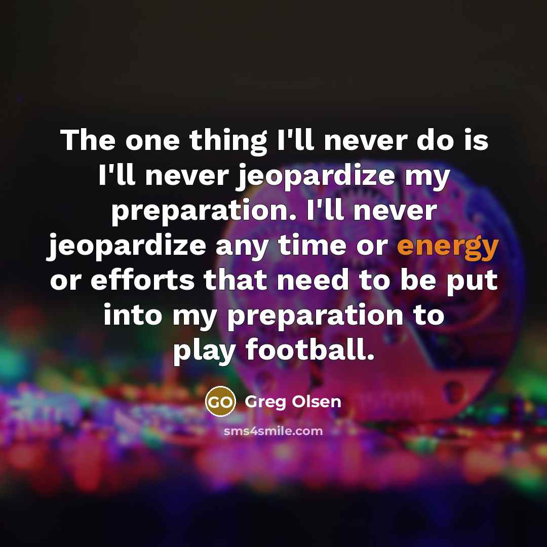 “The one thing I'll never do is I'll never jeopardize my preparation. I'll never jeopardize any time or energy or efforts that need to be put into my preparation to play football.” quote by Greg Olsen