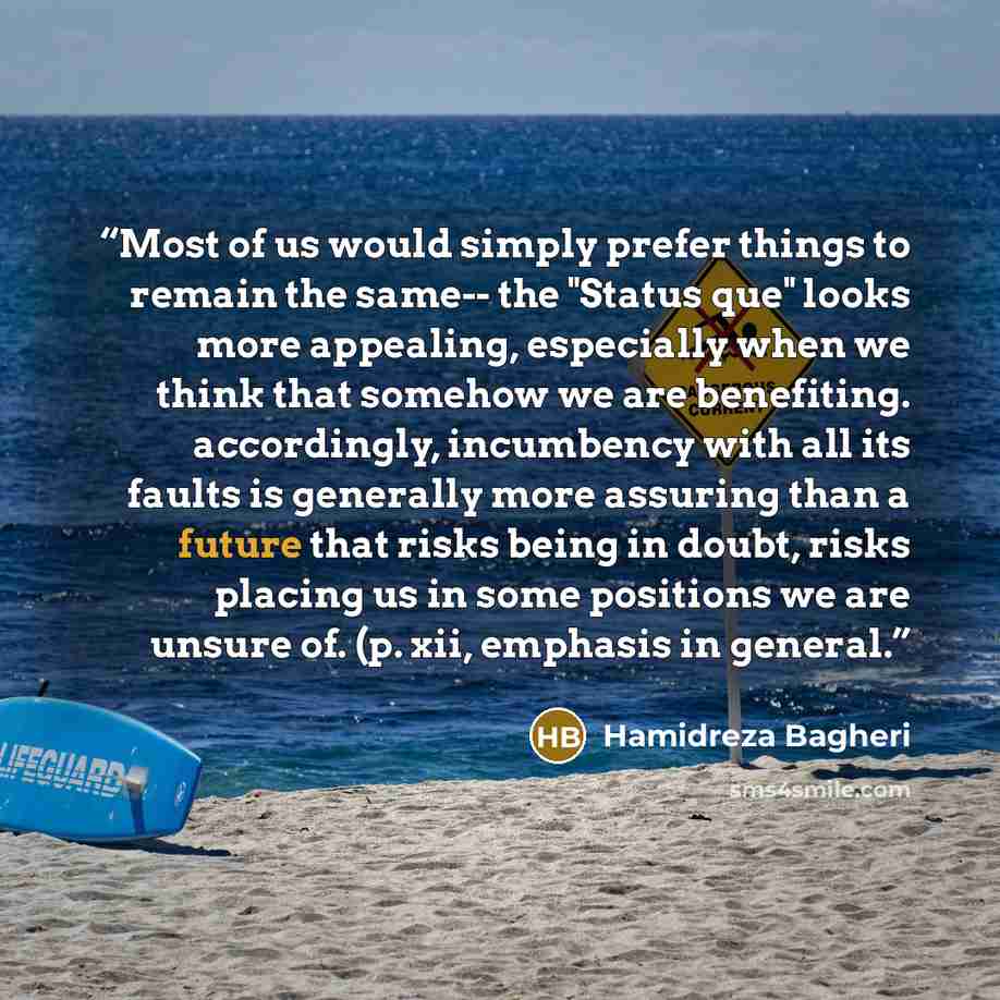 “Most of us would simply prefer things to remain the same-- the "Status que" looks more appealing, especially when we think that somehow we are benefiting. accordingly, incumbency with all its faults is generally more assuring than a future that risks being in doubt, risks placing us in some…” quote by Hamidreza Bagheri