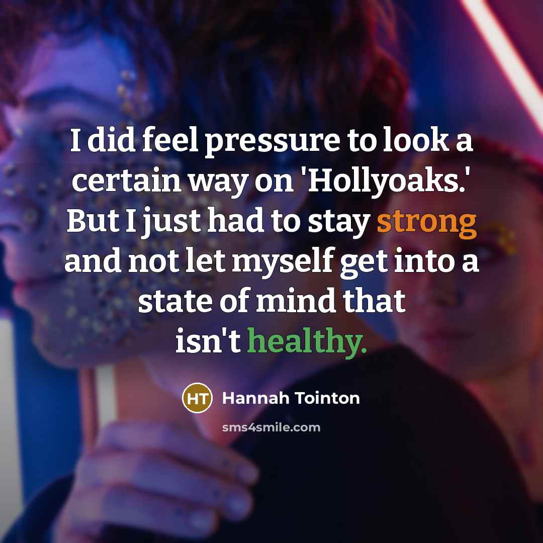 “I did feel pressure to look a certain way on 'Hollyoaks.' But I just had to stay strong and not let myself get into a state of mind that isn't healthy.” quote by Hannah Tointon