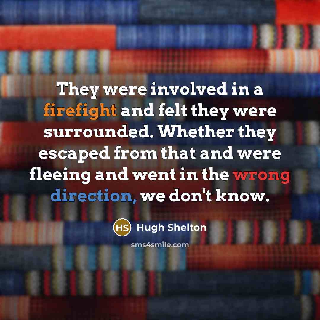 “They were involved in a firefight and felt they were surrounded. Whether they escaped from that and were fleeing and went in the wrong direction, we don't know.” quote by Hugh Shelton