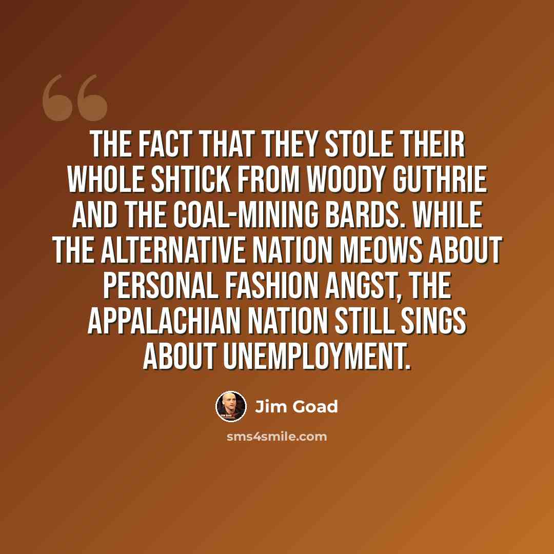“the fact that they stole their whole shtick from Woody Guthrie and the coal-mining bards. While the alternative nation meows about personal fashion angst, the Appalachian nation still sings about unemployment.” quote by Jim Goad