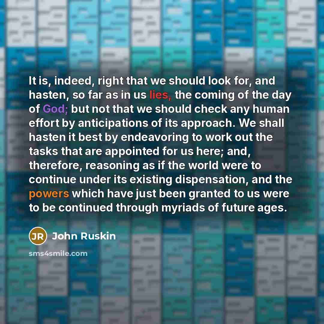“It is, indeed, right that we should look for, and hasten, so far as in us lies, the coming of the day of God; but not that we should check any human effort by anticipations of its approach. We shall hasten it best by endeavoring to work out the tasks that are appointed for us here; and, therefore…” quote by John Ruskin