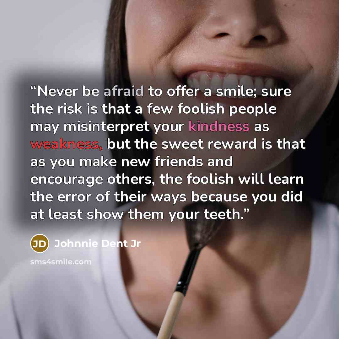 “Never be afraid to offer a smile; sure the risk is that a few foolish people may misinterpret your kindness as weakness, but the sweet reward is that as you make new friends and encourage others, the foolish will learn the error of their ways because you did at least show them your teeth.” quote by Johnnie Dent Jr