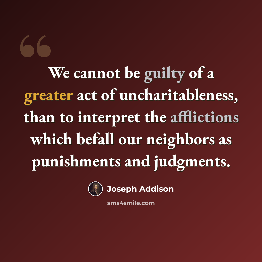 “We cannot be guilty of a greater act of uncharitableness, than to interpret the afflictions which befall our neighbors as punishments and judgments.” quote by Joseph Addison