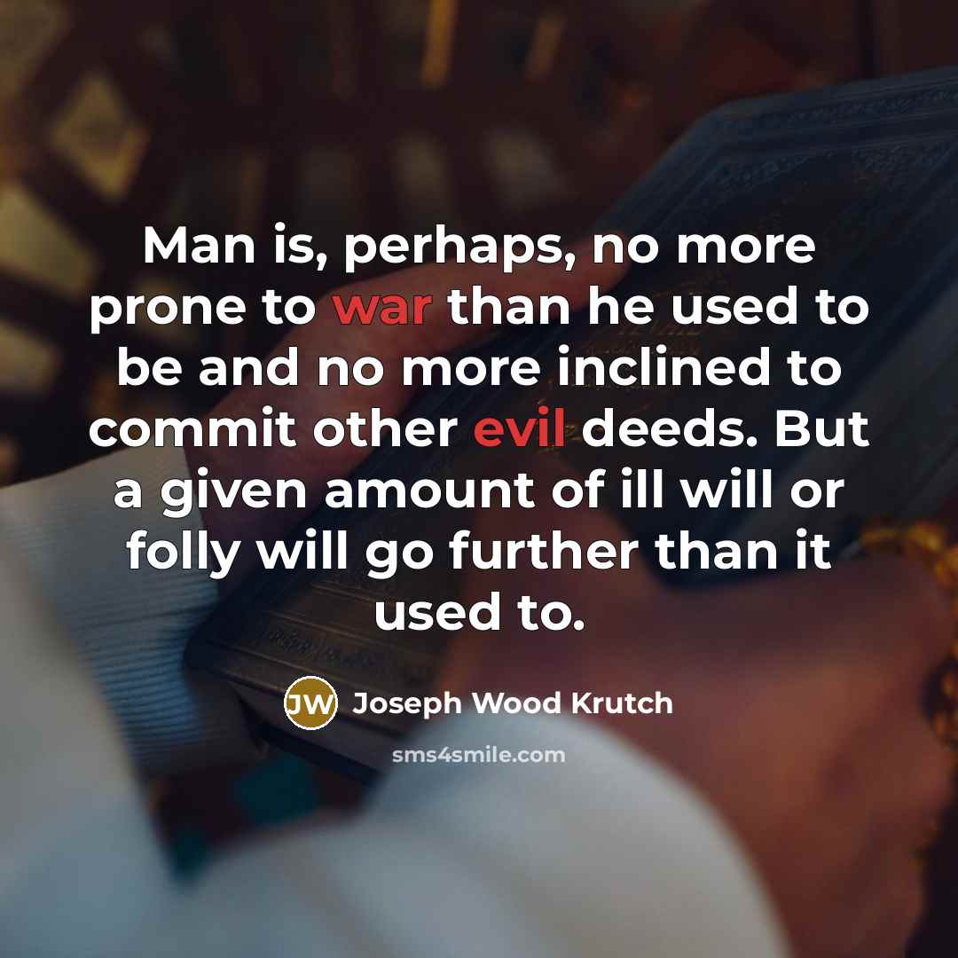“Man is, perhaps, no more prone to war than he used to be and no more inclined to commit other evil deeds. But a given amount of ill will or folly will go further than it used to.” quote by Joseph Wood Krutch
