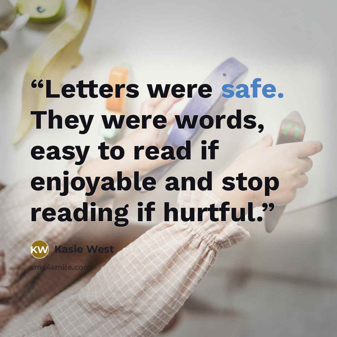 “Letters were safe. They were words, easy to read if enjoyable and stop reading if hurtful.” quote by Kasie West