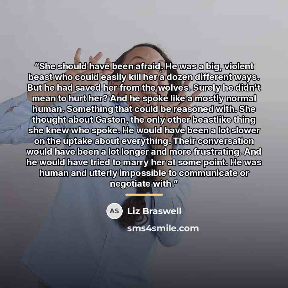 “She should have been afraid. He was a big, violent beast who could easily kill her a dozen different ways. But he had saved her from the wolves. Surely he didn't mean to hurt her? And he spoke like a mostly normal human. Something that could be reasoned with. She thought about Gaston, the only…” quote by Liz Braswell