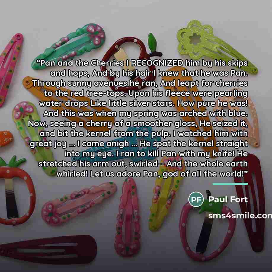 “Pan and the Cherries I RECOGNIZED him by his skips and hops, And by his hair I knew that he was Pan. Through sunny avenues he ran, And leapt for cherries to the red tree-tops. Upon his fleece were pearling water drops Like little silver stars. How pure he was! And this was when my spring was…” quote by Paul Fort