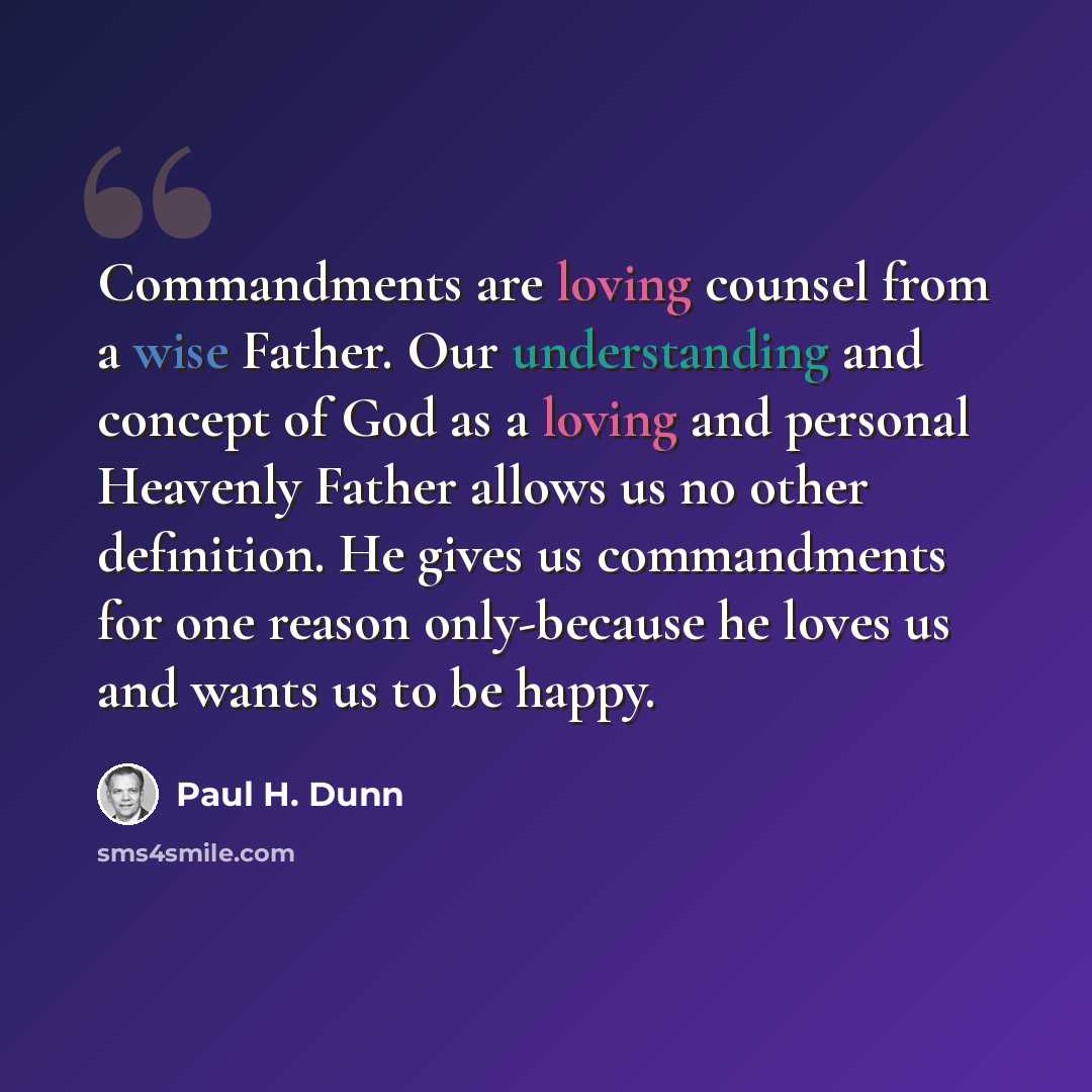 “Commandments are loving counsel from a wise Father. Our understanding and concept of God as a loving and personal Heavenly Father allows us no other definition. He gives us commandments for one reason only-because he loves us and wants us to be happy.” quote by Paul H. Dunn
