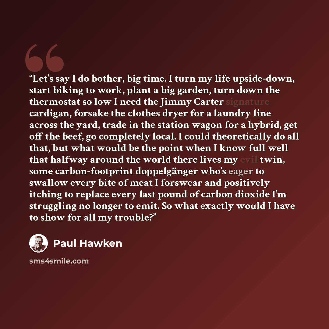 “Let’s say I do bother, big time. I turn my life upside-down, start biking to work, plant a big garden, turn down the thermostat so low I need the Jimmy Carter signature cardigan, forsake the clothes dryer for a laundry line across the yard, trade in the station wagon for a hybrid, get off the…” quote by Paul Hawken