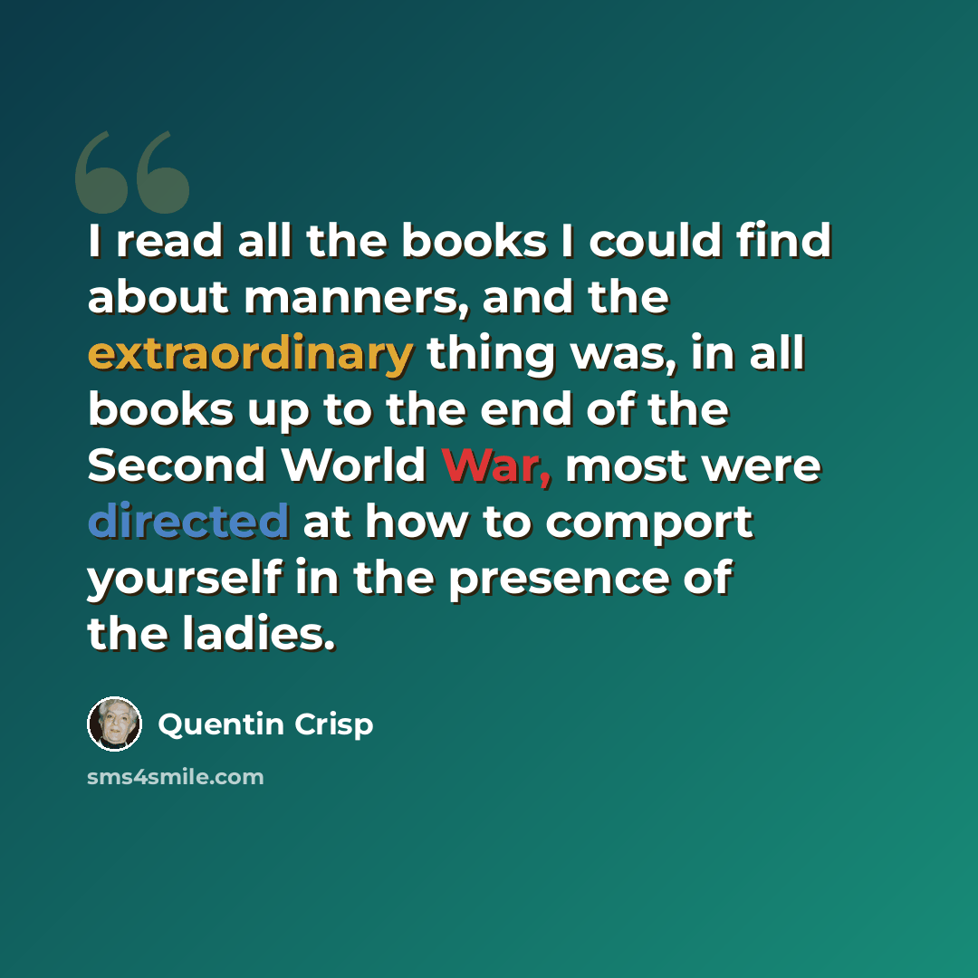 “I read all the books I could find about manners, and the extraordinary thing was, in all books up to the end of the Second World War, most were directed at how to comport yourself in the presence of the ladies.” quote by Quentin Crisp