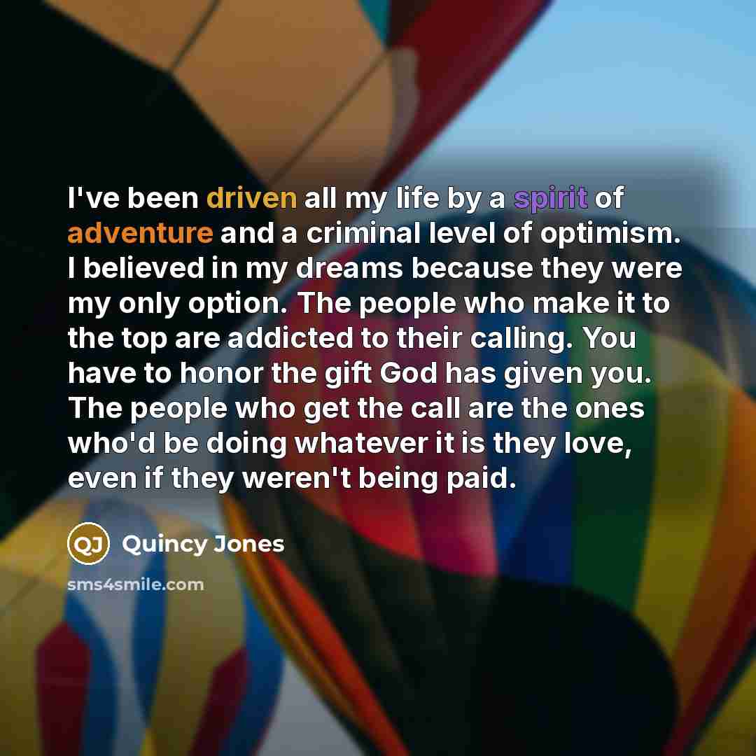 “I've been driven all my life by a spirit of adventure and a criminal level of optimism. I believed in my dreams because they were my only option. The people who make it to the top are addicted to their calling. You have to honor the gift God has given you. The people who get the call are the ones…” quote by Quincy Jones