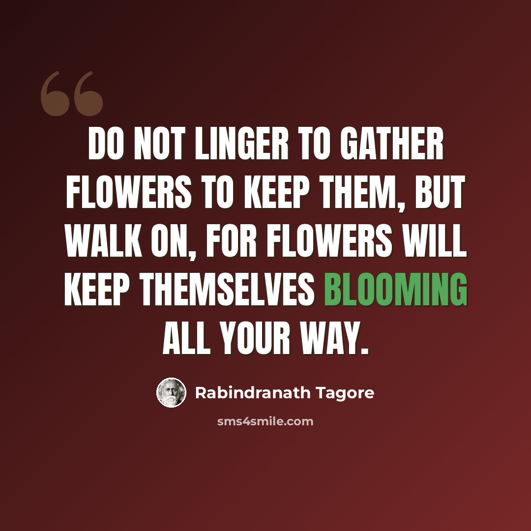 “Do not linger to gather flowers to keep them, but walk on, for flowers will keep themselves blooming all your way.” quote by Rabindranath Tagore