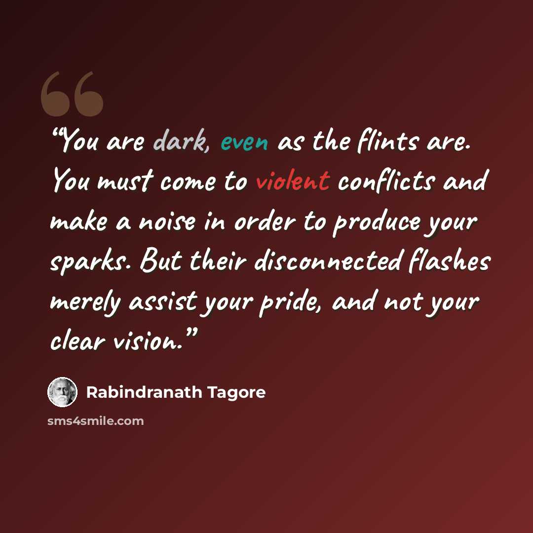 “You are dark, even as the flints are. You must come to violent conflicts and make a noise in order to produce your sparks. But their disconnected flashes merely assist your pride, and not your clear vision.” quote by Rabindranath Tagore