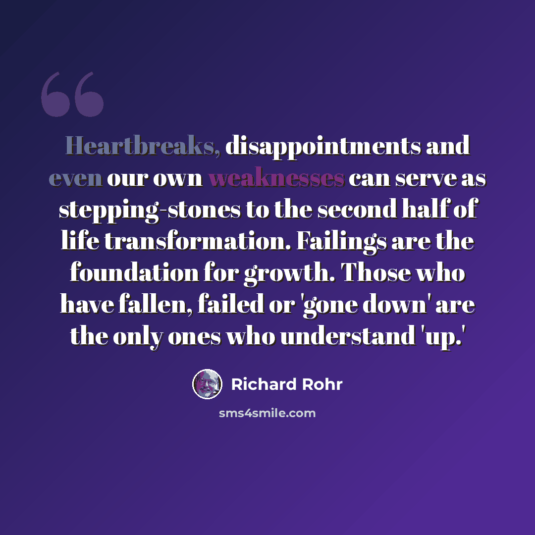 “Heartbreaks, disappointments and even our own weaknesses can serve as stepping-stones to the second half of life transformation. Failings are the foundation for growth. Those who have fallen, failed or 'gone down' are the only ones who understand 'up.'” quote by Richard Rohr