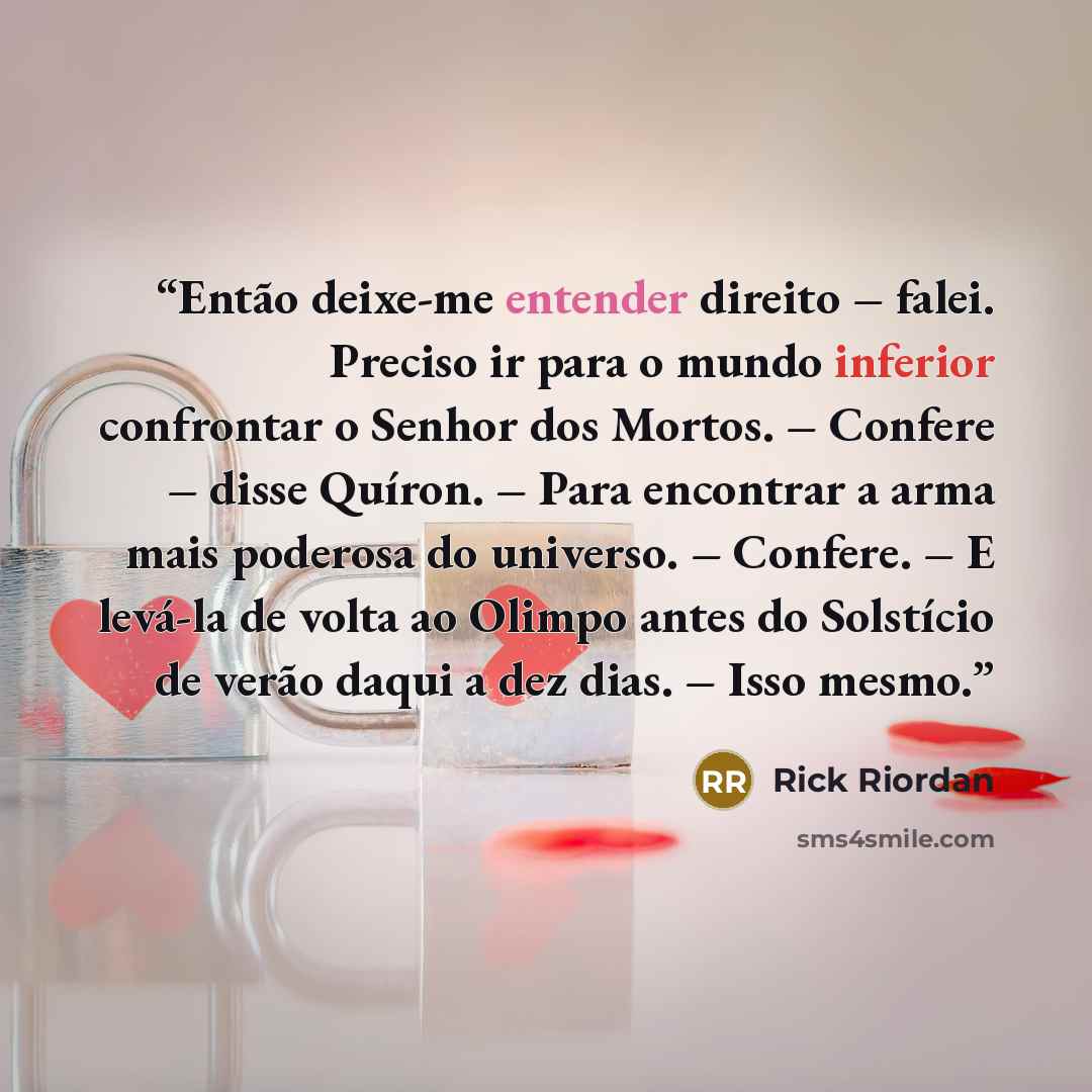 “Então deixe-me entender direito – falei. Preciso ir para o mundo inferior confrontar o Senhor dos Mortos. – Confere – disse Quíron. – Para encontrar a arma mais poderosa do universo. – Confere. – E levá-la de volta ao Olimpo antes do Solstício de verão daqui a dez dias. – Isso mesmo.” quote by Rick Riordan