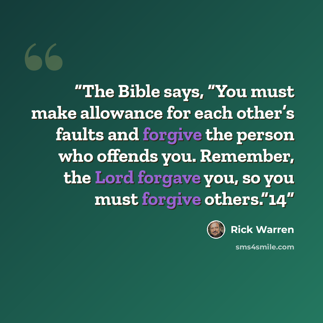 “The Bible says, “You must make allowance for each other’s faults and forgive the person who offends you. Remember, the Lord forgave you, so you must forgive others.”14” quote by Rick Warren