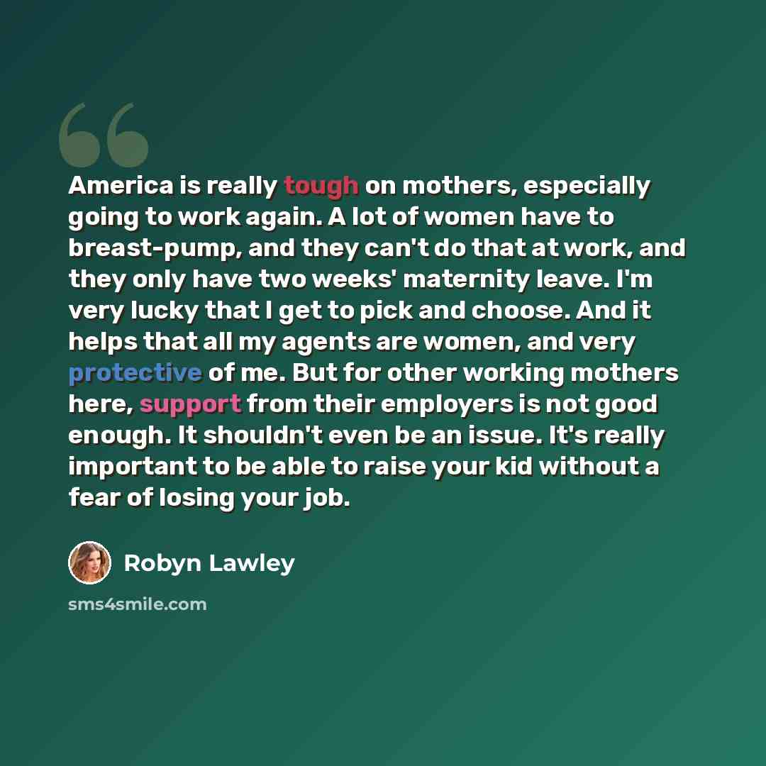 “America is really tough on mothers, especially going to work again. A lot of women have to breast-pump, and they can't do that at work, and they only have two weeks' maternity leave. I'm very lucky that I get to pick and choose. And it helps that all my agents are women, and very protective of me…” quote by Robyn Lawley