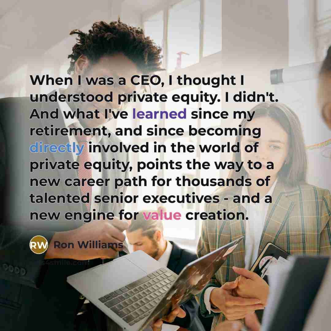 “When I was a CEO, I thought I understood private equity. I didn't. And what I've learned since my retirement, and since becoming directly involved in the world of private equity, points the way to a new career path for thousands of talented senior executives - and a new engine for value creation.” quote by Ron Williams