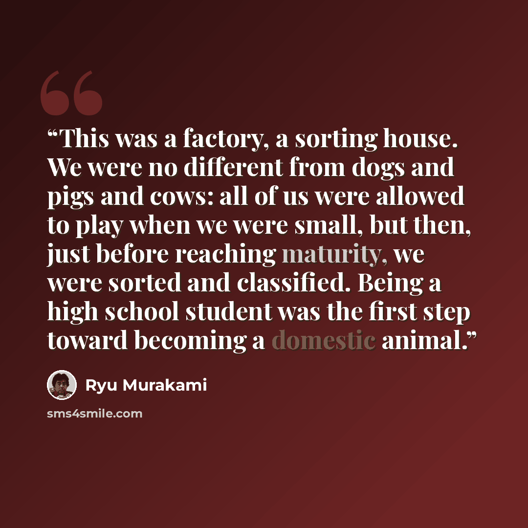 “This was a factory, a sorting house. We were no different from dogs and pigs and cows: all of us were allowed to play when we were small, but then, just before reaching maturity, we were sorted and classified. Being a high school student was the first step toward becoming a domestic animal.” quote by Ryū Murakami