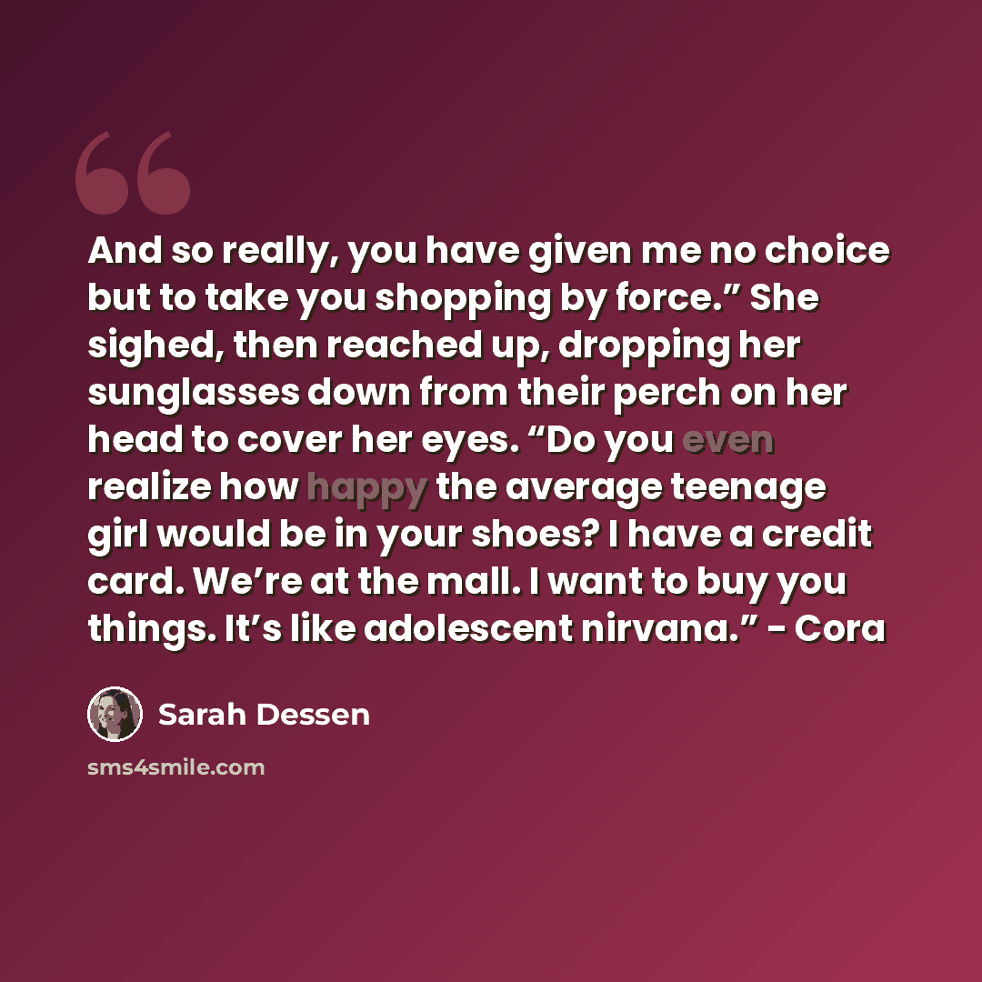 “And so really, you have given me no choice but to take you shopping by force.” She sighed, then reached up, dropping her sunglasses down from their perch on her head to cover her eyes. “Do you even realize how happy the average teenage girl would be in your shoes? I have a credit card. We’re at…” quote by Sarah Dessen