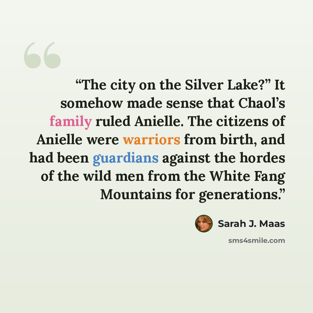 “The city on the Silver Lake?” It somehow made sense that Chaol’s family ruled Anielle. The citizens of Anielle were warriors from birth, and had been guardians against the hordes of the wild men from the White Fang Mountains for generations.” quote by Sarah J. Maas