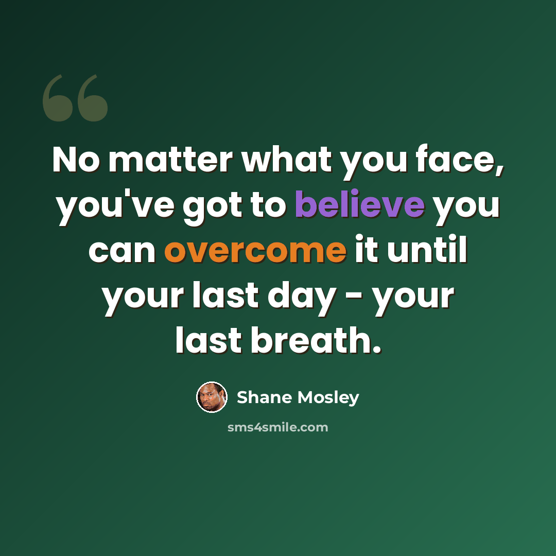 “No matter what you face, you've got to believe you can overcome it until your last day - your last breath.” quote by Shane Mosley