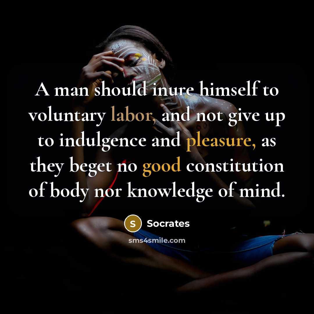“A man should inure himself to voluntary labor, and not give up to indulgence and pleasure, as they beget no good constitution of body nor knowledge of mind.” quote by Socrates