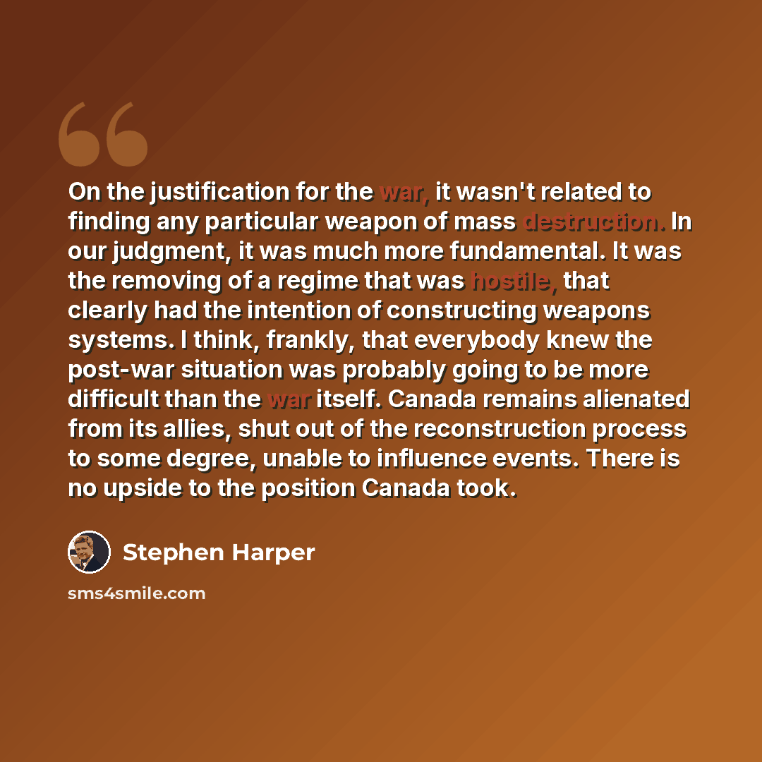 “On the justification for the war, it wasn't related to finding any particular weapon of mass destruction. In our judgment, it was much more fundamental. It was the removing of a regime that was hostile, that clearly had the intention of constructing weapons systems. I think, frankly, that…” quote by Stephen Harper