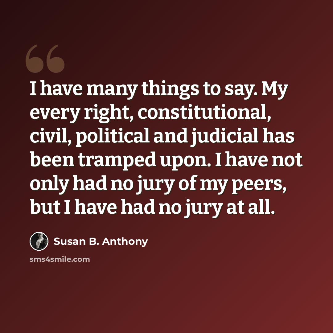 “I have many things to say. My every right, constitutional, civil, political and judicial has been tramped upon. I have not only had no jury of my peers, but I have had no jury at all.” quote by Susan B. Anthony