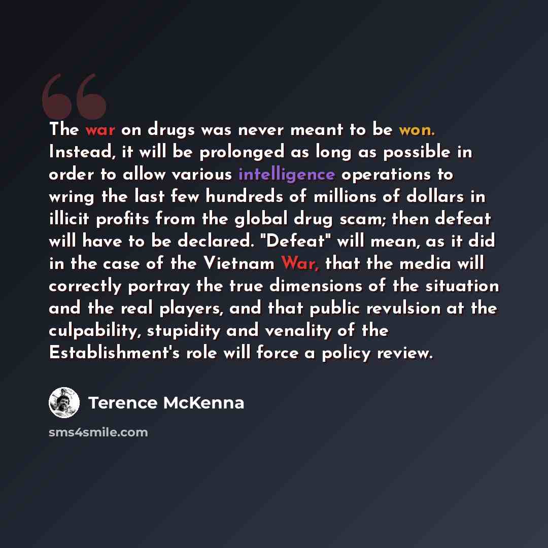 “The war on drugs was never meant to be won. Instead, it will be prolonged as long as possible in order to allow various intelligence operations to wring the last few hundreds of millions of dollars in illicit profits from the global drug scam; then defeat will have to be declared. "Defeat" will…” quote by Terence McKenna