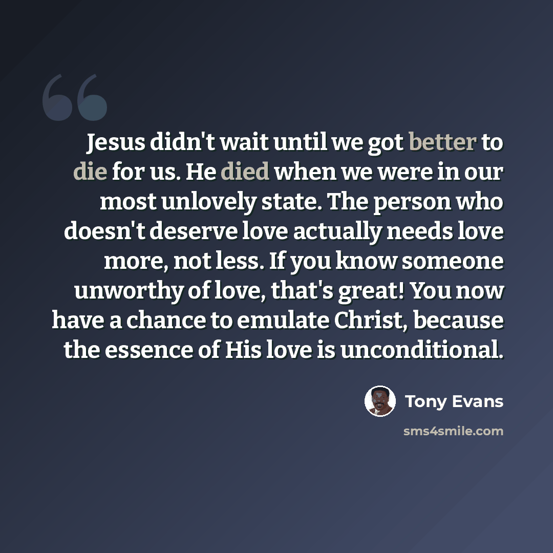 “Jesus didn't wait until we got better to die for us. He died when we were in our most unlovely state. The person who doesn't deserve love actually needs love more, not less. If you know someone unworthy of love, that's great! You now have a chance to emulate Christ, because the essence of His love…” quote by Tony Evans
