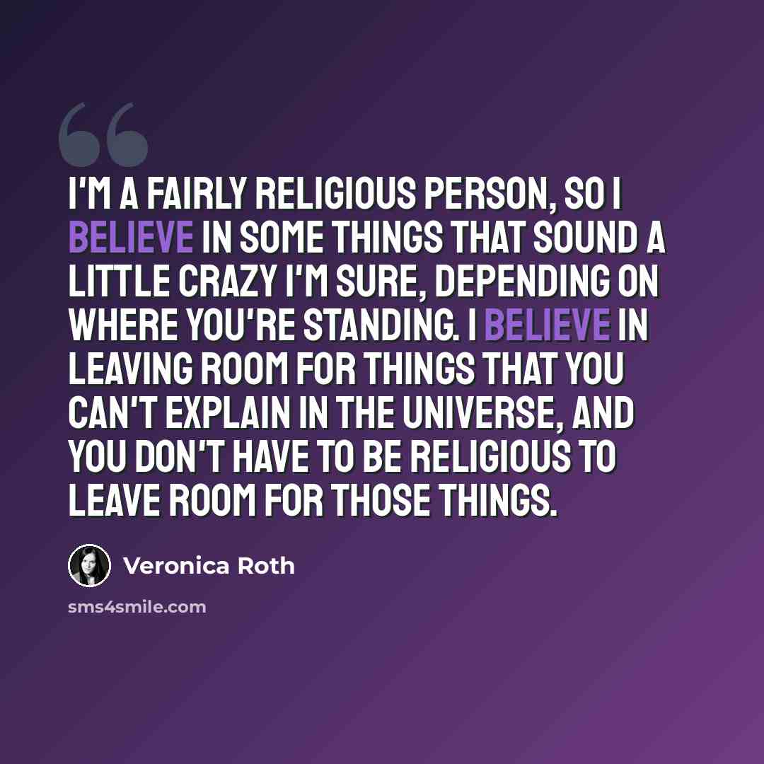 “I'm a fairly religious person, so I believe in some things that sound a little crazy I'm sure, depending on where you're standing. I believe in leaving room for things that you can't explain in the universe, and you don't have to be religious to leave room for those things.” quote by Veronica Roth