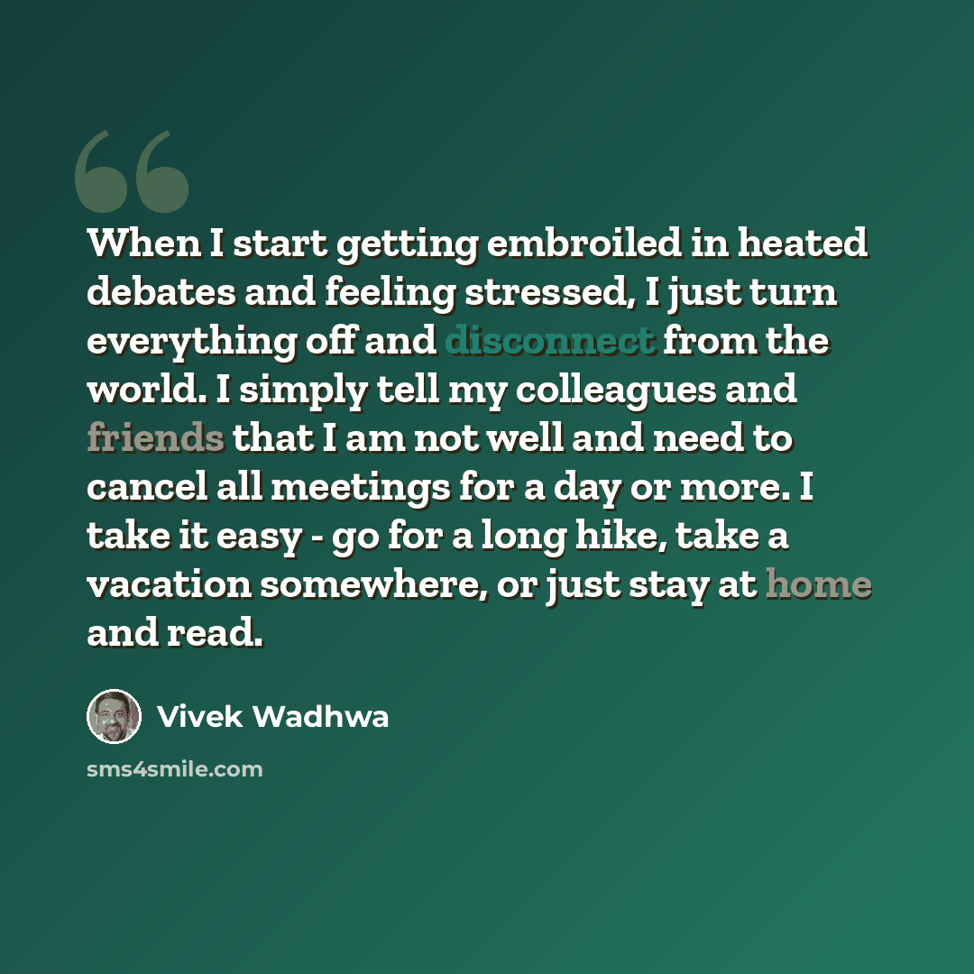“When I start getting embroiled in heated debates and feeling stressed, I just turn everything off and disconnect from the world. I simply tell my colleagues and friends that I am not well and need to cancel all meetings for a day or more. I take it easy - go for a long hike, take a vacation…” quote by Vivek Wadhwa