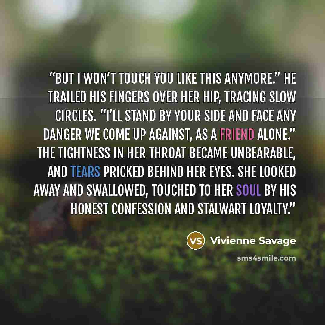 “But I won’t touch you like this anymore.” He trailed his fingers over her hip, tracing slow circles. “I’ll stand by your side and face any danger we come up against, as a friend alone.” The tightness in her throat became unbearable, and tears pricked behind her eyes. She looked away and swallowed…” quote by Vivienne Savage