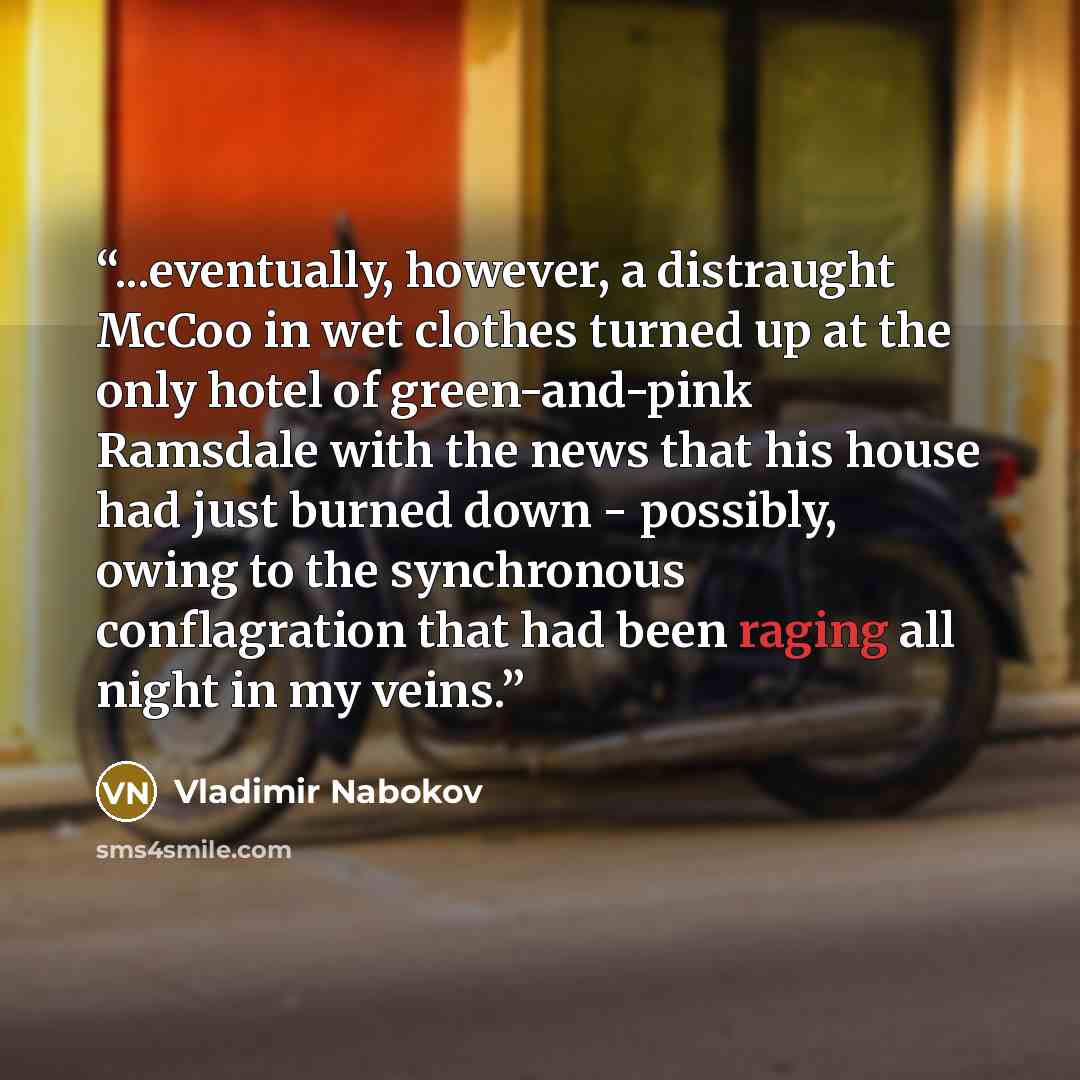 “...eventually, however, a distraught McCoo in wet clothes turned up at the only hotel of green-and-pink Ramsdale with the news that his house had just burned down - possibly, owing to the synchronous conflagration that had been raging all night in my veins.” quote by Vladimir Nabokov