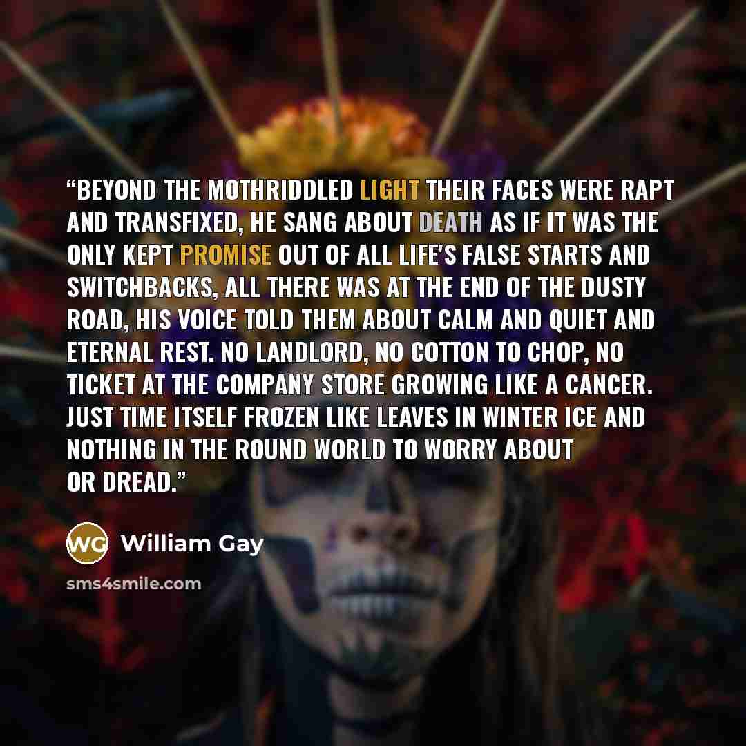 “Beyond the mothriddled light their faces were rapt and transfixed, he sang about death as if it was the only kept promise out of all life's false starts and switchbacks, all there was at the end of the dusty road, his voice told them about calm and quiet and eternal rest. No landlord, no cotton to…” quote by William Gay