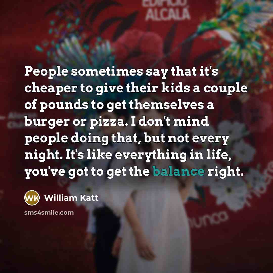 “People sometimes say that it's cheaper to give their kids a couple of pounds to get themselves a burger or pizza. I don't mind people doing that, but not every night. It's like everything in life, you've got to get the balance right.” quote by William Katt
