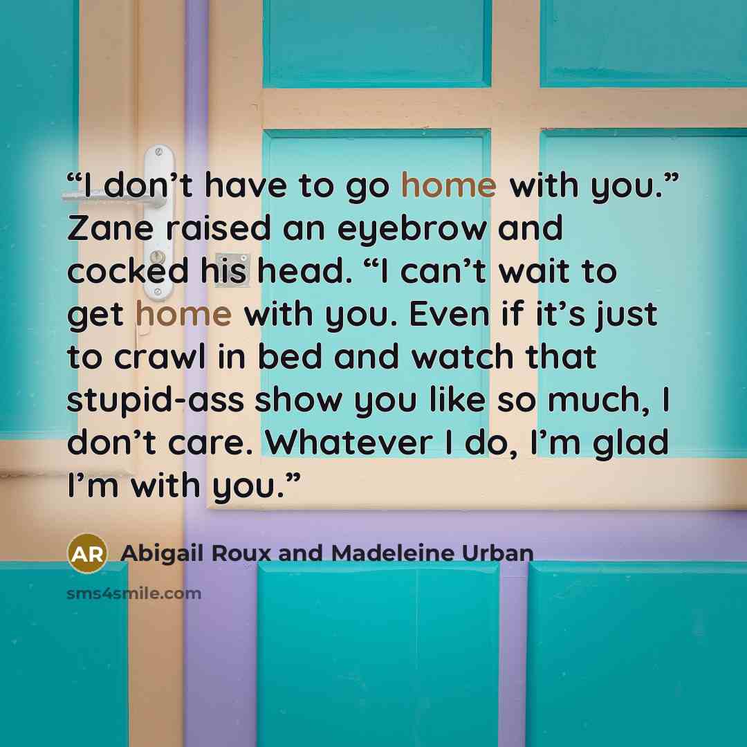 “I don’t have to go home with you.” Zane raised an eyebrow and cocked his head. “I can’t wait to get home with you. Even if it’s just to crawl in bed and watch that stupid-ass show you like so much, I don’t care. Whatever I do, I’m glad I’m with you.” quote by Abigail Roux and Madeleine Urban