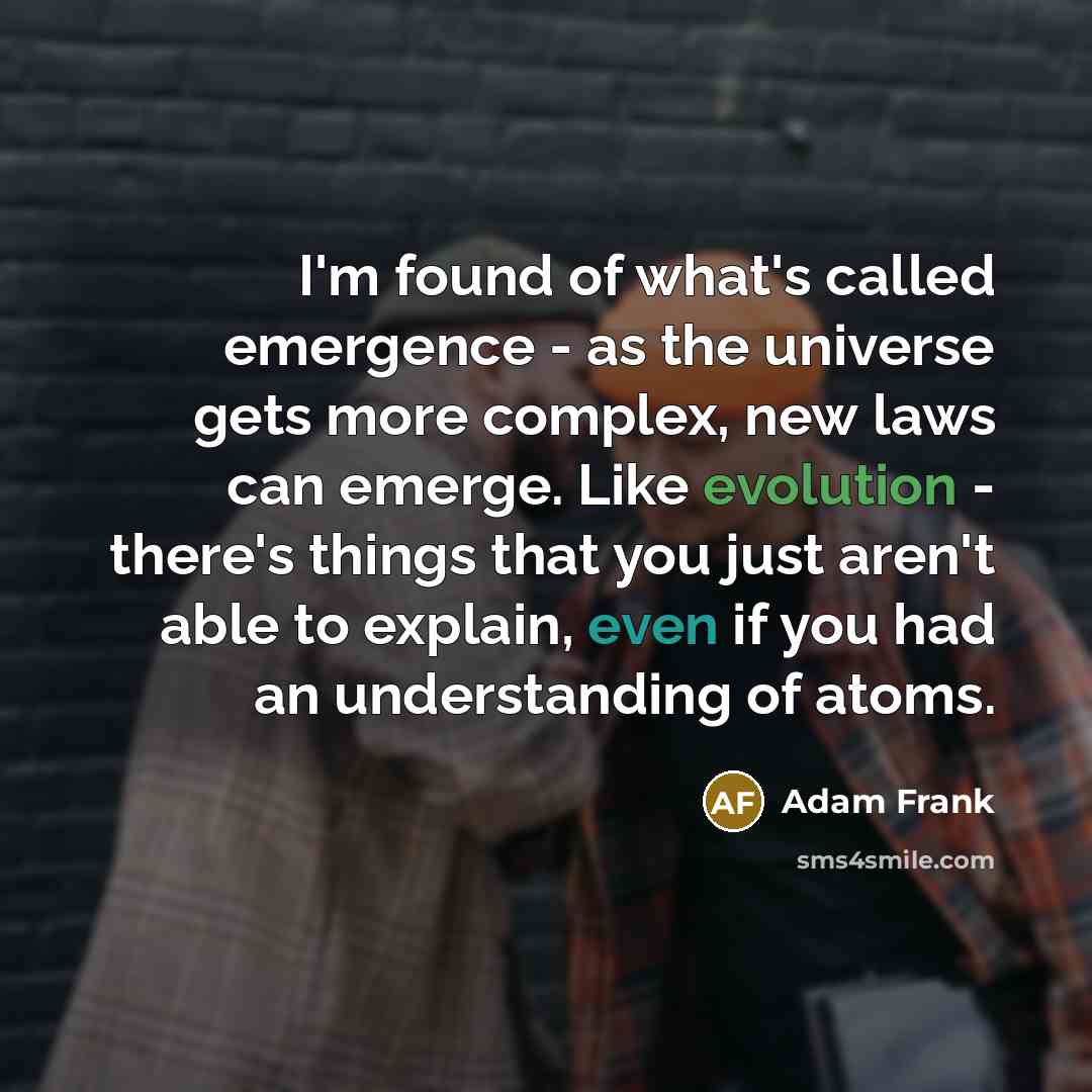 “I'm found of what's called emergence - as the universe gets more complex, new laws can emerge. Like evolution - there's things that you just aren't able to explain, even if you had an understanding of atoms.” quote by Adam Frank