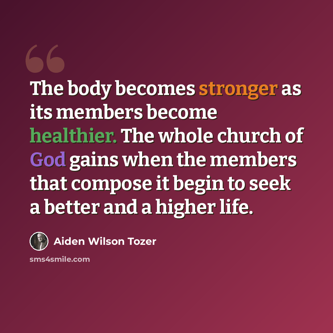 “The body becomes stronger as its members become healthier. The whole church of God gains when the members that compose it begin to seek a better and a higher life.” quote by Aiden Wilson Tozer