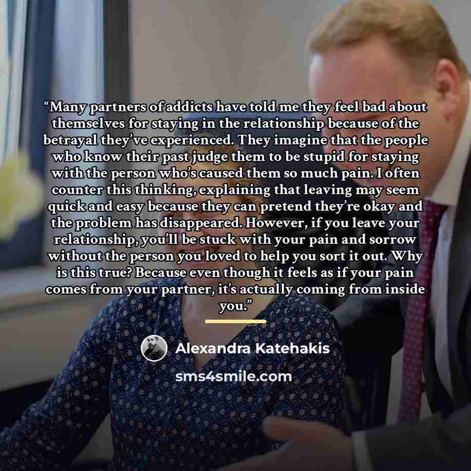 “Many partners of addicts have told me they feel bad about themselves for staying in the relationship because of the betrayal they’ve experienced. They imagine that the people who know their past judge them to be stupid for staying with the person who’s caused them so much pain. I often counter…” quote by Alexandra Katehakis