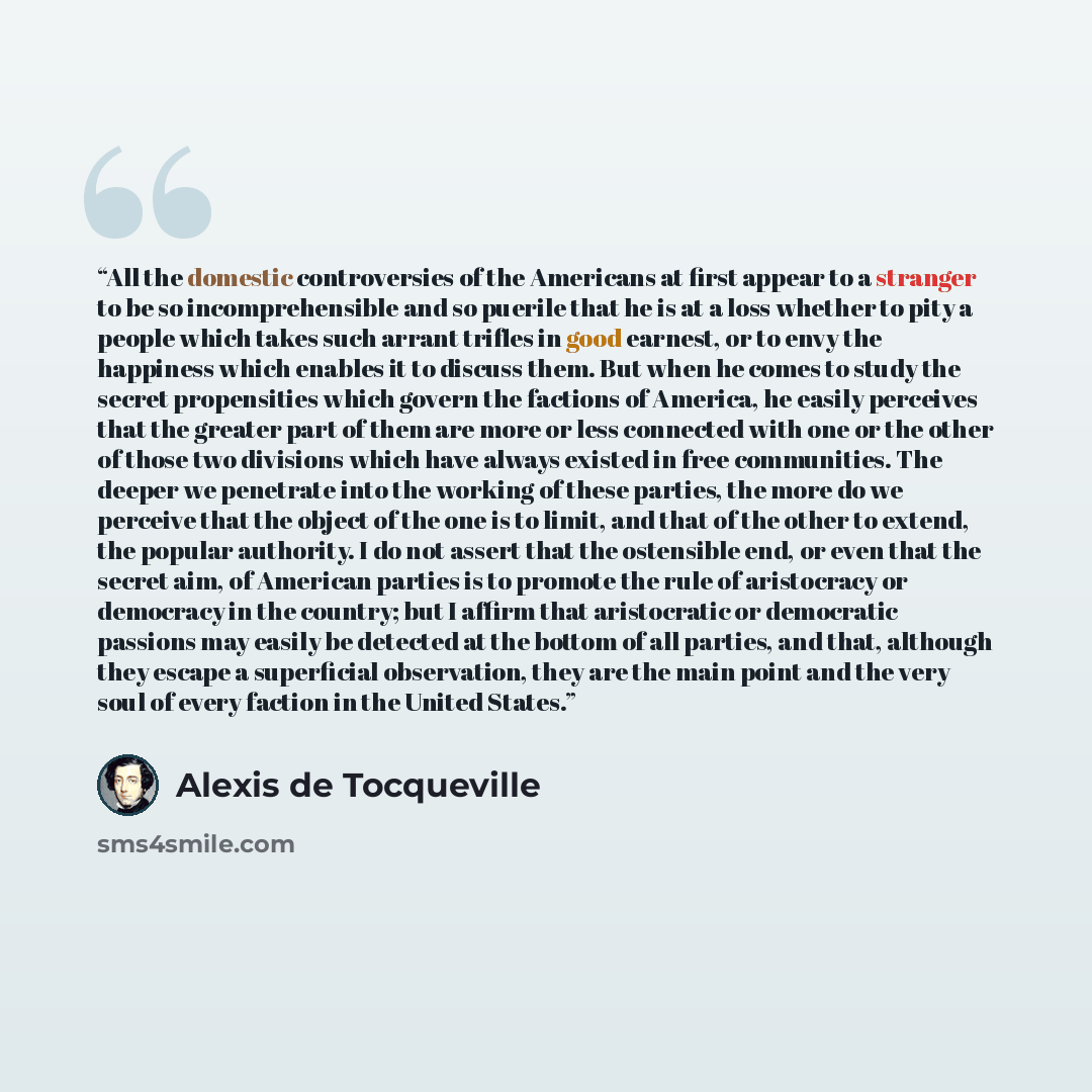 “All the domestic controversies of the Americans at first appear to a stranger to be so incomprehensible and so puerile that he is at a loss whether to pity a people which takes such arrant trifles in good earnest, or to envy the happiness which enables it to discuss them. But when he comes to…” quote by Alexis de Tocqueville